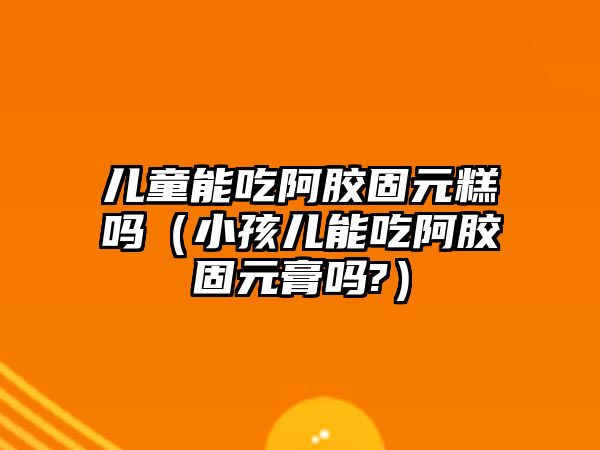 兒童能吃阿膠固元糕嗎（小孩兒能吃阿膠固元膏嗎?）