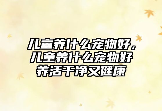 兒童養(yǎng)什么寵物好，兒童養(yǎng)什么寵物好養(yǎng)活干凈又健康