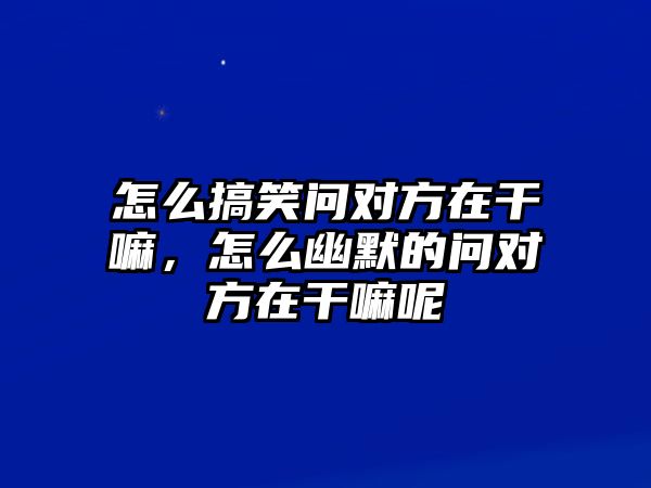 怎么搞笑問對方在干嘛，怎么幽默的問對方在干嘛呢
