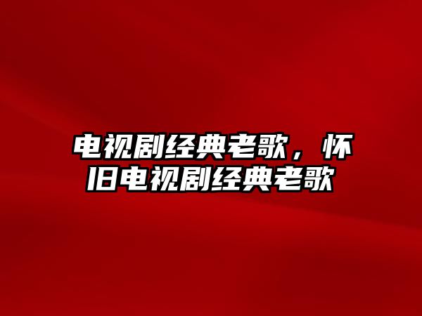 電視劇經(jīng)典老歌，懷舊電視劇經(jīng)典老歌