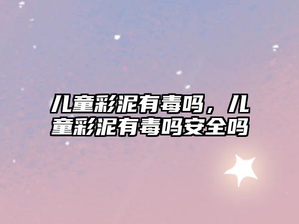 兒童彩泥有毒嗎，兒童彩泥有毒嗎安全嗎