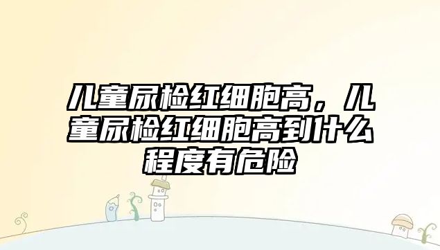 兒童尿檢紅細(xì)胞高，兒童尿檢紅細(xì)胞高到什么程度有危險(xiǎn)