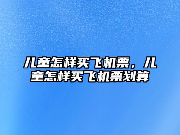 兒童怎樣買飛機(jī)票，兒童怎樣買飛機(jī)票劃算